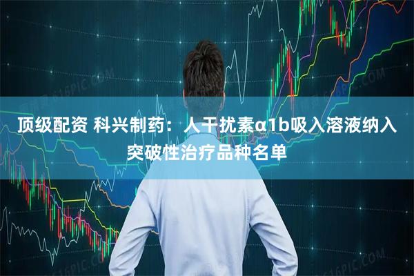 顶级配资 科兴制药：人干扰素α1b吸入溶液纳入突破性治疗品种名单