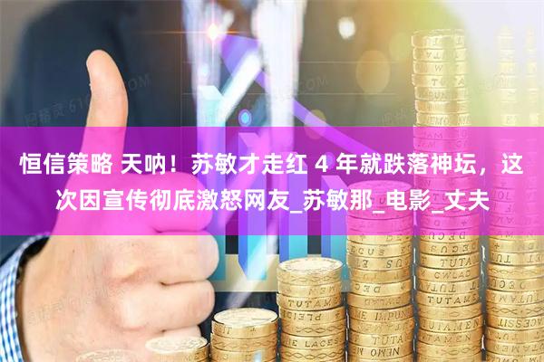 恒信策略 天呐！苏敏才走红 4 年就跌落神坛，这次因宣传彻底激怒网友_苏敏那_电影_丈夫