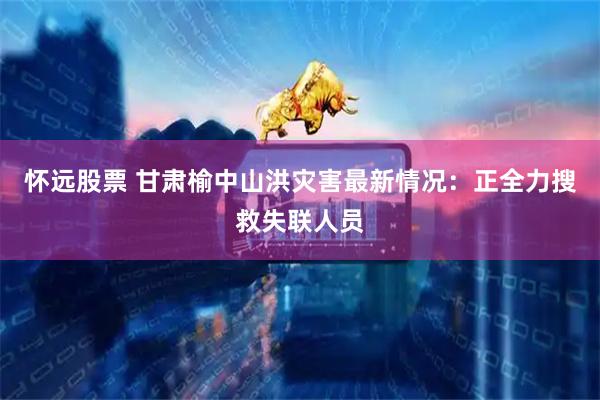 怀远股票 甘肃榆中山洪灾害最新情况：正全力搜救失联人员