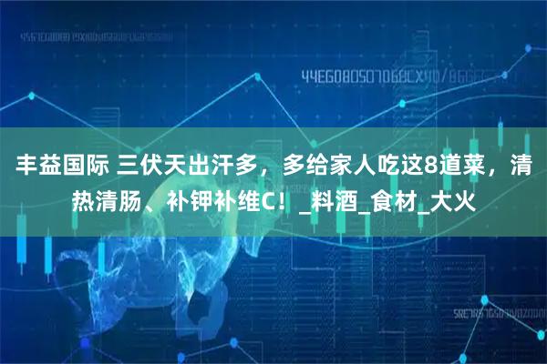 丰益国际 三伏天出汗多，多给家人吃这8道菜，清热清肠、补钾补维C！_料酒_食材_大火