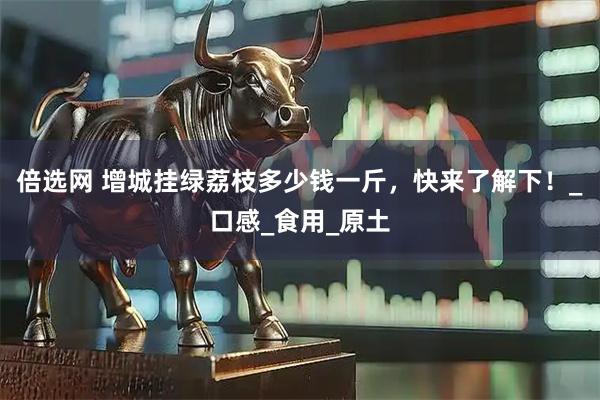 倍选网 增城挂绿荔枝多少钱一斤，快来了解下！_口感_食用_原土