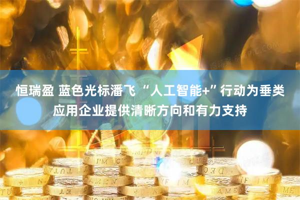 恒瑞盈 蓝色光标潘飞 “人工智能+”行动为垂类应用企业提供清晰方向和有力支持