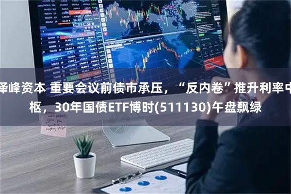 泽峰资本 重要会议前债市承压，“反内卷”推升利率中枢，30年国债ETF博时(511130)午盘飘绿