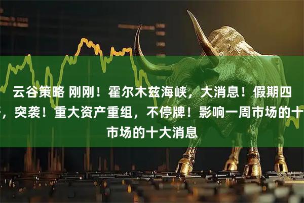 云谷策略 刚刚！霍尔木兹海峡，大消息！假期四大利好，突袭！重大资产重组，不停牌！影响一周市场的十大消息
